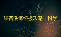 装备洗练终极攻略：科学规划属性，最大化武将战力